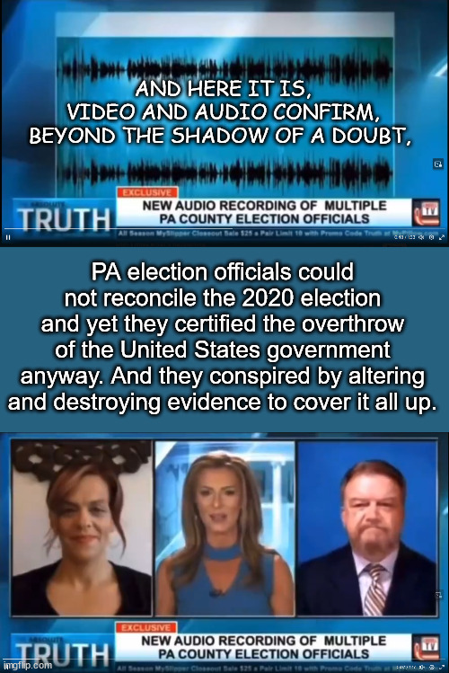 More proof the 2020 election was stolen | AND HERE IT IS,

VIDEO AND AUDIO CONFIRM,

BEYOND THE SHADOW OF A DOUBT, PA election officials could not reconcile the 2020 election and yet they certified the overthrow of the United States government anyway. And they conspired by altering and destroying evidence to cover it all up. | image tagged in more proof,2020 election stolen | made w/ Imgflip meme maker