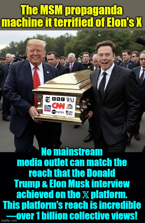 MSM is terrified of X | The MSM propaganda machine it terrified of Elon's X; No mainstream media outlet can match the reach that the Donald Trump & Elon Musk interview achieved on the 𝕏 platform.

This platform's reach is incredible —over 1 billion collective views! | image tagged in msm,terrified over,x,elon musk,trump,interview | made w/ Imgflip meme maker