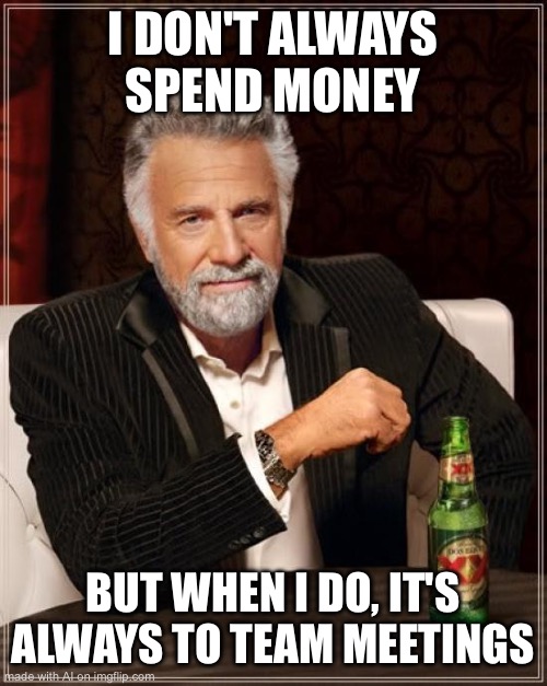 The Most Interesting Man In The World | I DON'T ALWAYS SPEND MONEY; BUT WHEN I DO, IT'S ALWAYS TO TEAM MEETINGS | image tagged in memes,the most interesting man in the world | made w/ Imgflip meme maker