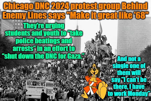 It's Deja Vu all over again | Chicago DNC 2024 protest group Behind Enemy Lines says "Make it great like '68"; They're urging students and youth to “take police beatings and arrests” in an effort to “shut down the DNC for Gaza.”; And not a single one of them will say "I can't be there, I have to work Monday" | image tagged in riots,trump,maga,election 2024,kamala harris | made w/ Imgflip meme maker