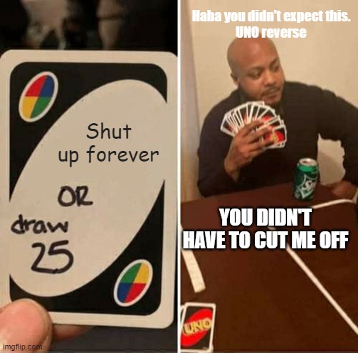 You didn't have to cut me off | Haha you didn't expect this.
UNO reverse; Shut up forever; YOU DIDN'T HAVE TO CUT ME OFF | image tagged in memes,uno draw 25 cards | made w/ Imgflip meme maker