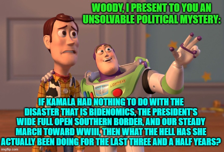 Care to enlighten us Kamala supporters? | WOODY, I PRESENT TO YOU AN UNSOLVABLE POLITICAL MYSTERY:; IF KAMALA HAD NOTHING TO DO WITH THE DISASTER THAT IS BIDENOMICS, THE PRESIDENT'S WIDE FULL OPEN SOUTHERN BORDER, AND OUR STEADY MARCH TOWARD WWIII, THEN WHAT THE HELL HAS SHE ACTUALLY BEEN DOING FOR THE LAST THREE AND A HALF YEARS? | image tagged in yep | made w/ Imgflip meme maker