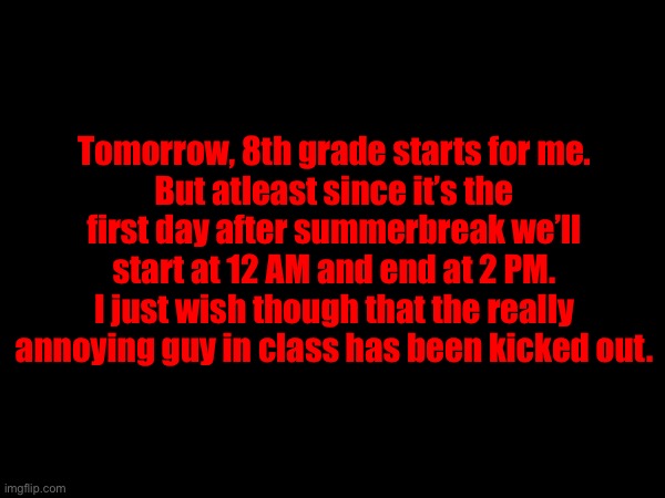Already having to prepare my backpack for tomorrow. | Tomorrow, 8th grade starts for me.
But atleast since it’s the first day after summerbreak we’ll start at 12 AM and end at 2 PM.
I just wish though that the really annoying guy in class has been kicked out. | made w/ Imgflip meme maker