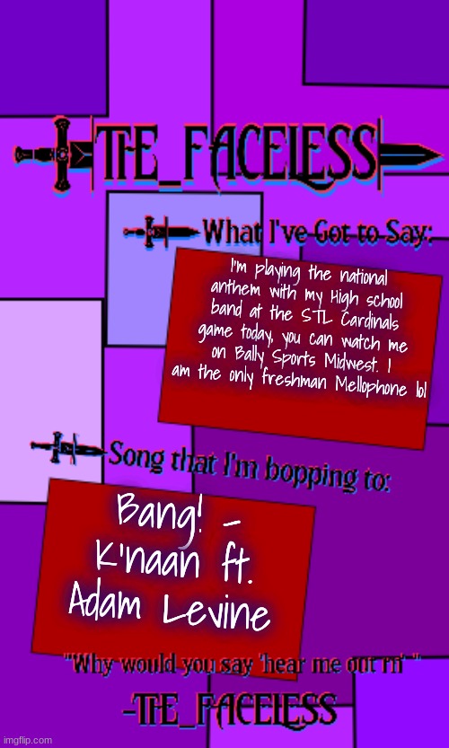 "She was walkin' around with a loaded shotgun, ready to fiiiiiire me a hot one" | I'm playing the national anthem with my High school band at the STL Cardinals game today, you can watch me on Bally Sports Midwest. I am the only freshman Mellophone lol; Bang! - K'naan ft. Adam Levine | image tagged in the_faceless template | made w/ Imgflip meme maker