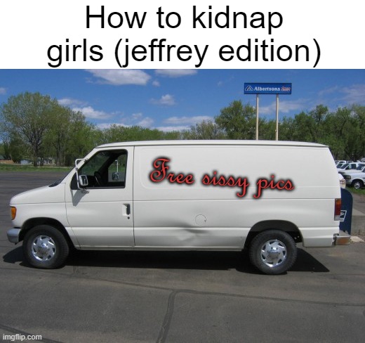 Jeffrey needs to be in jail tbh. SEE YOU IN HELL, JEFFREY! | How to kidnap girls (jeffrey edition); Free sissy pics | image tagged in how to kidnap me,jeffrey sucks,jeffrey is bad,vinny x theyesninja,idk x shadow joke,oh wow are you actually reading these tags | made w/ Imgflip meme maker