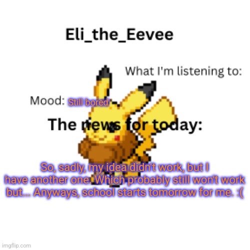 I'm gonna try | Still bored; So, sadly, my idea didn't work, but I have another one. Which probably still won't work but... Anyways, school starts tomorrow for me. :( | image tagged in eli_the_eevee pikavee announcement template | made w/ Imgflip meme maker