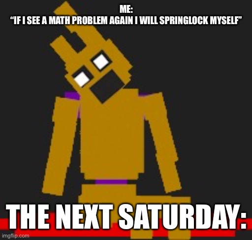 AAAAAAAAAaaaaa- | ME:
“IF I SEE A MATH PROBLEM AGAIN I WILL SPRINGLOCK MYSELF”; THE NEXT SATURDAY: | image tagged in fnaf springlock failiure,math kills | made w/ Imgflip meme maker