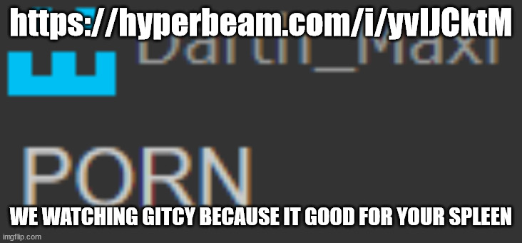 https://hyperbeam.com/i/yvlJCktM | https://hyperbeam.com/i/yvlJCktM; WE WATCHING GITCY BECAUSE IT GOOD FOR YOUR SPLEEN | image tagged in porn | made w/ Imgflip meme maker