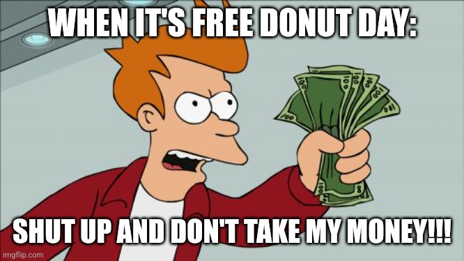 Shut up and don't take money!!! | WHEN IT'S FREE DONUT DAY:; SHUT UP AND DON'T TAKE MY MONEY!!! | image tagged in memes,shut up and take my money fry,food memes,jpfan102504,funny memes | made w/ Imgflip meme maker