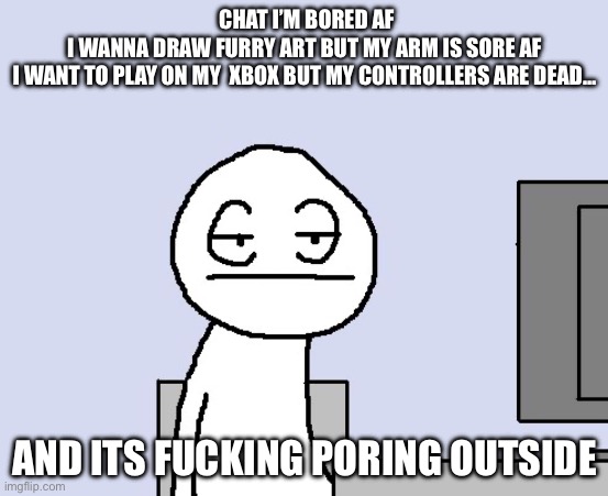 Bored of this crap | CHAT I’M BORED AF
I WANNA DRAW FURRY ART BUT MY ARM IS SORE AF
I WANT TO PLAY ON MY  XBOX BUT MY CONTROLLERS ARE DEAD…; AND ITS FUCKING PORING OUTSIDE | image tagged in bored of this crap | made w/ Imgflip meme maker