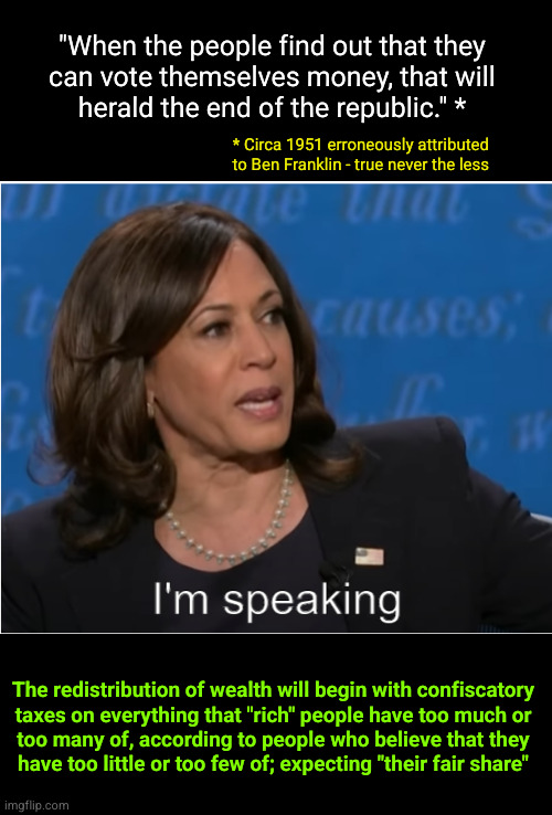 "When the people find out that they can vote themselves money, that will herald the end of the republic." * | "When the people find out that they
can vote themselves money, that will
herald the end of the republic." *; * Circa 1951 erroneously attributed
to Ben Franklin - true never the less; The redistribution of wealth will begin with confiscatory
taxes on everything that "rich" people have too much or
too many of, according to people who believe that they
have too little or too few of; expecting "their fair share" | image tagged in kamala harris i'm speaking | made w/ Imgflip meme maker