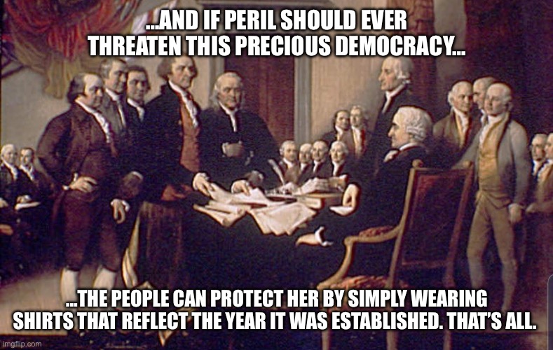 1776! USA! Free Dumb. | …AND IF PERIL SHOULD EVER THREATEN THIS PRECIOUS DEMOCRACY…; …THE PEOPLE CAN PROTECT HER BY SIMPLY WEARING SHIRTS THAT REFLECT THE YEAR IT WAS ESTABLISHED. THAT’S ALL. | image tagged in july 4 1776 | made w/ Imgflip meme maker