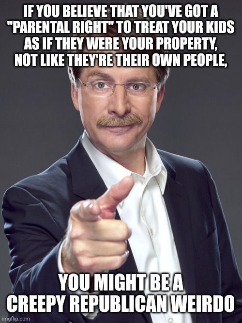 We may have ended slavery, but today's Republican creeps still don't understand that people aren't property. | IF YOU BELIEVE THAT YOU'VE GOT A
"PARENTAL RIGHT" TO TREAT YOUR KIDS
AS IF THEY WERE YOUR PROPERTY,
NOT LIKE THEY'RE THEIR OWN PEOPLE, YOU MIGHT BE A
CREEPY REPUBLICAN WEIRDO | image tagged in jeff foxworthy,creepy,weird,republican,hippity hoppity you're now my property,slavery | made w/ Imgflip meme maker