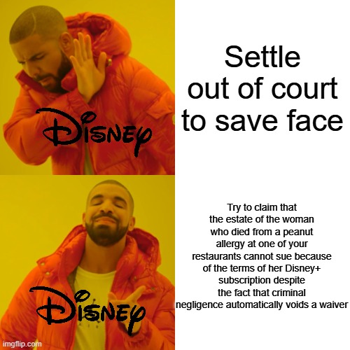 Drake Hotline Bling | Settle out of court to save face; Try to claim that the estate of the woman who died from a peanut allergy at one of your restaurants cannot sue because of the terms of her Disney+ subscription despite the fact that criminal negligence automatically voids a waiver | image tagged in memes,drake hotline bling | made w/ Imgflip meme maker