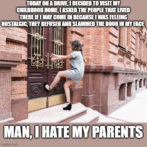 na they're cool | TODAY ON A DRIVE, I DECIDED TO VISIT MY CHILDHOOD HOME, I ASKED THE PEOPLE THAT LIVED THERE IF I MAY COME IN BECAUSE I WAS FELEING NOSTALGIC, THEY REFUSED AND SLAMMED THE DOOR IN MY FACE; MAN, I HATE MY PARENTS | image tagged in funny memes,dark humor | made w/ Imgflip meme maker