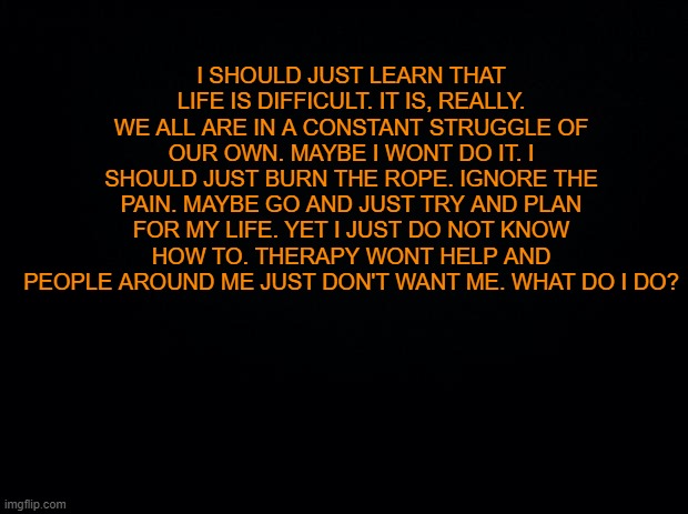 ... | I SHOULD JUST LEARN THAT LIFE IS DIFFICULT. IT IS, REALLY. WE ALL ARE IN A CONSTANT STRUGGLE OF OUR OWN. MAYBE I WONT DO IT. I SHOULD JUST BURN THE ROPE. IGNORE THE PAIN. MAYBE GO AND JUST TRY AND PLAN FOR MY LIFE. YET I JUST DO NOT KNOW HOW TO. THERAPY WONT HELP AND PEOPLE AROUND ME JUST DON'T WANT ME. WHAT DO I DO? | image tagged in black background | made w/ Imgflip meme maker