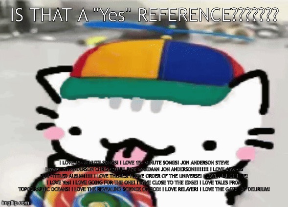 cat licking lollipop | IS THAT A "Yes" REFERENCE??????? I LOVE 15+ MINUTE SONGS! I LOVE 15+ MINUTE SONGS! JON ANDERSON STEVE HOWE JON ANDERSON CHRIS SQUIRE RICK WAKEMAN JON ANDERSON!!!!!!!! I LOVE ABWH’S SELF-TITLED ALBUM!!!!! I LOVE THEMES! I LOVE ORDER OF THE UNIVERSE! I LOVE FIST OF FIRE! I LOVE Yes! I LOVE GOING FOR THE ONE! I LOVE CLOSE TO THE EDGE! I LOVE TALES FROM TOPOGRAPHIC OCEANS! I LOVE THE REVEALING SCIENCE OF GOD! I LOVE RELAYER! I LOVE THE GATES OF DELIRIUM! | image tagged in cat licking lollipop | made w/ Imgflip meme maker