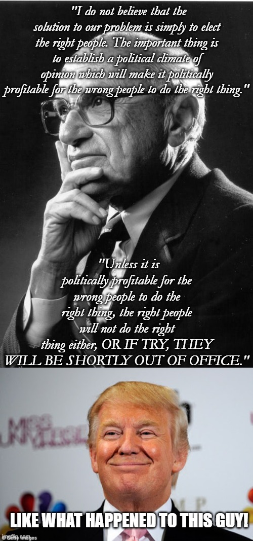 Just how many are/were like Trump? | "I do not believe that the solution to our problem is simply to elect the right people. The important thing is to establish a political climate of opinion which will make it politically profitable for the wrong people to do the right thing."; "Unless it is politically profitable for the wrong people to do the right thing, the right people will not do the right thing either, OR IF TRY, THEY WILL BE SHORTLY OUT OF OFFICE."; LIKE WHAT HAPPENED TO THIS GUY! | image tagged in milton friedman,donald trump approves,government corruption,politics,political meme | made w/ Imgflip meme maker