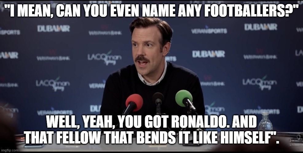 ted lasso | "I MEAN, CAN YOU EVEN NAME ANY FOOTBALLERS?"; WELL, YEAH, YOU GOT RONALDO. AND THAT FELLOW THAT BENDS IT LIKE HIMSELF". | image tagged in ted lasso | made w/ Imgflip meme maker