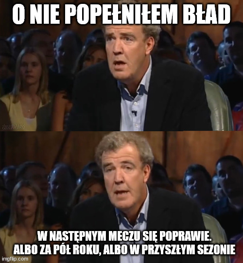 Oh no! Anyway (no caption) | O NIE POPEŁNIŁEM BŁAD; W NASTĘPNYM MECZU SIĘ POPRAWIE. ALBO ZA PÓŁ ROKU, ALBO W PRZYSZŁYM SEZONIE | image tagged in oh no anyway no caption | made w/ Imgflip meme maker