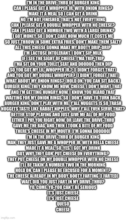 I'M IN THE DRIVE-THRU OF BURGER KING
CAN I PLEASE GET A WHOPPER JR. WITH ONION RINGS?
MAKE IT A MEAL SO I CAN GET A DRINK
NO, I'M NOT FINISHED, THAT'S NOT EVERYTHING
CAN I PLEASE GET A DOUBLE WHOPPER WITH NO CHEESE?
CAN I PLEASE GET A NUMBER TWO WITH A LARGE DRINK?
I GOT MONEY, SO I DON'T CARE HOW MUCH IT COSTS ME
SO JUST THROW IN SOME EXTRA FRIES, DON'T MAKE THEM SALTY
ALL THIS CHEESE GONNA MAKE MY BOOTY DRIP-DRIP
I'M LACTOSE INTOLERANT, I DON'T SIP MILK
IF I SEE THE SIGHT OF CHEESE, I'MA TRIP-TRIP
I'MA SIT ON YOUR TOILET SEAT AND DOODOO THEN DIP
SO YOU GOT MY LIL' WHOPPER JR.? (I DIDN'T FORGET THAT)
AND YOU GOT MY DOUBLE WHOPPER? (I DIDN'T FORGET THAT)
WHAT ABOUT MY ONION RINGS? (HOLD ON, YOU CAN SIT BACK)
BURGER KING, THEY KNOW ME NOW, CHEESE, I DON'T WANT THAT
AND I'M GETTING HUNGRY NOW, I KNOW YOU HEARD THAT
WAITING FOR MY ONION RINGS, SO I DON'T HAVE TO TURN BACK
BURGER KING, DON'T PLAY WITH ME, Y'ALL NUGGETS IS SO TRASH
NUGGETS TASTE LIKE RABBIT NIPPLES, WHY Y'ALL EVEN SERVE THAT?
BETTER STOP PLAYING AND JUST GIVE ME ALL OF MY FOOD
EITHER I PAY YOU RIGHT NOW, OR LEAVE THE DRIVE-THRU
GAVE ME THE BAG, AND THEN I TOOK A BITE OF MY FOOD
THERE'S CHEESE IN MY MOUTH (I'M GONNA DOODOO)
I'M IN THE DRIVE-THRU OF BURGER KING
MAN, THEY JUST GAVE ME A WHOPPER JR. WITH HELLA CHEESE
MADE IT A MEAL, SO, YES, I GOT MY DRINK
BUT WHY THEY GON' PUT CHEESE ON EVERYTHING?
THEY PUT CHEESE ON MY DOUBLE WHOPPER WITH NO CHEESE
I'LL BE TAKIN' A NUMBER TWO IN THE MORNING
HOLD ON, CAN I PLEASE BE EXCUSED FOR A MOMENT?
THE CHEESE ALREADY IN MY BODY, BOOTY FARTING (I FARTED)
WAIT, DID YOU JUST FART IN MY DRIVE-THRU?
YO, COME, YO-YOU CAN'T BE SERIOUS
IT'S JUST CHEESE
IT'S JUST CHEESE
QUESO
CHEESE | image tagged in memes,blank transparent square,blank white template | made w/ Imgflip meme maker