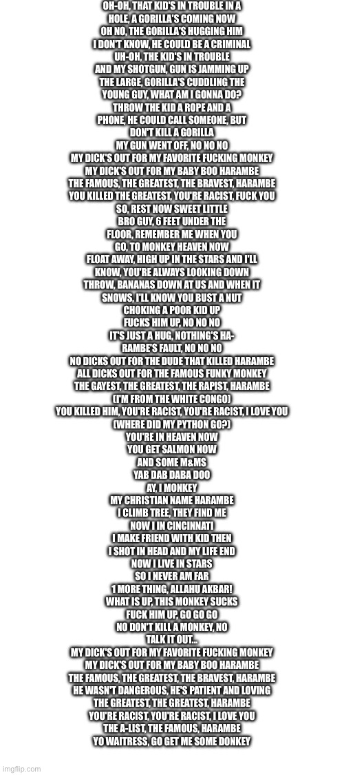 Harambe Forever | OH-OH, THAT KID'S IN TROUBLE IN A
HOLE, A GORILLA'S COMING NOW
OH NO, THE GORILLA'S HUGGING HIM
I DON'T KNOW, HE COULD BE A CRIMINAL
UH-OH, THE KID'S IN TROUBLE
AND MY SHOTGUN, GUN IS JAMMING UP
THE LARGE, GORILLA'S CUDDLING THE
YOUNG GUY, WHAT AM I GONNA DO?

THROW THE KID A ROPE AND A
PHONE, HE COULD CALL SOMEONE, BUT
DON'T KILL A GORILLA
MY GUN WENT OFF, NO NO NO

MY DICK'S OUT FOR MY FAVORITE FUCKING MONKEY
MY DICK'S OUT FOR MY BABY BOO HARAMBE
THE FAMOUS, THE GREATEST, THE BRAVEST, HARAMBE
YOU KILLED THE GREATEST, YOU'RE RACIST, FUCK YOU

SO, REST NOW SWEET LITTLE
BRO GUY, 6 FEET UNDER THE
FLOOR, REMEMBER ME WHEN YOU
GO, TO MONKEY HEAVEN NOW
FLOAT AWAY, HIGH UP IN THE STARS AND I'LL
KNOW, YOU'RE ALWAYS LOOKING DOWN
THROW, BANANAS DOWN AT US AND WHEN IT
SNOWS, I'LL KNOW YOU BUST A NUT

CHOKING A POOR KID UP
FUCKS HIM UP, NO NO NO
IT'S JUST A HUG, NOTHING'S HA-
RAMBE'S FAULT, NO NO NO

NO DICKS OUT FOR THE DUDE THAT KILLED HARAMBE
ALL DICKS OUT FOR THE FAMOUS FUNKY MONKEY
THE GAYEST, THE GREATEST, THE RAPIST, HARAMBE
(I'M FROM THE WHITE CONGO)
YOU KILLED HIM, YOU'RE RACIST, YOU'RE RACIST, I LOVE YOU
(WHERE DID MY PYTHON GO?)

YOU'RE IN HEAVEN NOW
YOU GET SALMON NOW
AND SOME M&MS
YAB DAB DABA DOO

AY, I MONKEY
MY CHRISTIAN NAME HARAMBE
I CLIMB TREE, THEY FIND ME
NOW I IN CINCINNATI
I MAKE FRIEND WITH KID THEN
I SHOT IN HEAD AND MY LIFE END
NOW I LIVE IN STARS
SO I NEVER AM FAR
1 MORE THING, ALLAHU AKBAR!

WHAT IS UP, THIS MONKEY SUCKS
FUCK HIM UP, GO GO GO
NO DON'T KILL A MONKEY, NO
TALK IT OUT...

MY DICK'S OUT FOR MY FAVORITE FUCKING MONKEY
MY DICK'S OUT FOR MY BABY BOO HARAMBE
THE FAMOUS, THE GREATEST, THE BRAVEST, HARAMBE
HE WASN'T DANGEROUS, HE'S PATIENT AND LOVING

THE GREATEST, THE GREATEST, HARAMBE
YOU'RE RACIST, YOU'RE RACIST, I LOVE YOU
THE A-LIST, THE FAMOUS, HARAMBE
YO WAITRESS, GO GET ME SOME DONKEY | image tagged in blank white template | made w/ Imgflip meme maker
