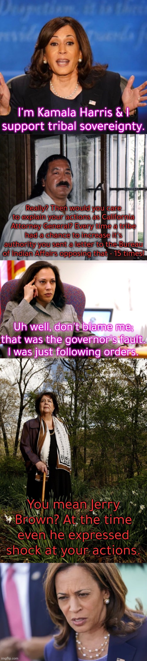 Some say that her attitude towards us has become better since then. We'll see. | I'm Kamala Harris & I support tribal sovereignty. Really? Then would you care to explain your actions as California Attorney General? Every time a tribe had a chance to increase it's authority you sent a letter to the Bureau of Indian Affairs opposing that - 15 times! Uh well, don't blame me; that was the governor's fault. I was just following orders. You mean Jerry Brown? At the time even he expressed shock at your actions. | image tagged in kamala harris,leonard peltier,wilma mankiller,caught,native americans,discrimination | made w/ Imgflip meme maker