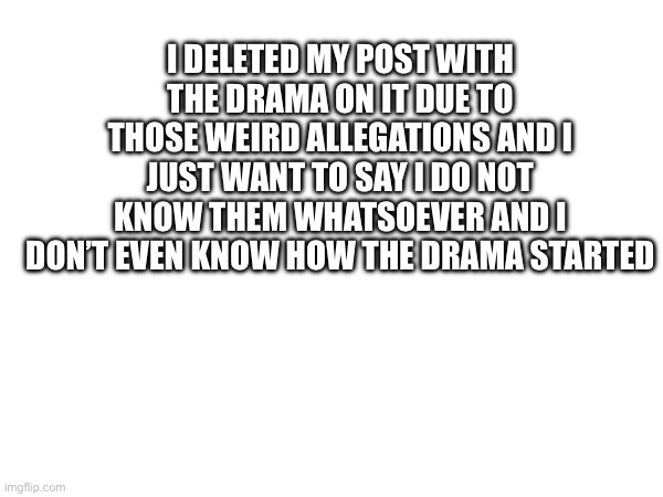 Just in case your wondering | I DELETED MY POST WITH THE DRAMA ON IT DUE TO THOSE WEIRD ALLEGATIONS AND I JUST WANT TO SAY I DO NOT KNOW THEM WHATSOEVER AND I DON’T EVEN KNOW HOW THE DRAMA STARTED | made w/ Imgflip meme maker