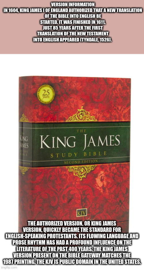 holy | VERSION INFORMATION

IN 1604, KING JAMES I OF ENGLAND AUTHORIZED THAT A NEW TRANSLATION OF THE BIBLE INTO ENGLISH BE STARTED. IT WAS FINISHED IN 1611, JUST 85 YEARS AFTER THE FIRST TRANSLATION OF THE NEW TESTAMENT INTO ENGLISH APPEARED (TYNDALE, 1526). THE AUTHORIZED VERSION, OR KING JAMES VERSION, QUICKLY BECAME THE STANDARD FOR ENGLISH-SPEAKING PROTESTANTS. ITS FLOWING LANGUAGE AND PROSE RHYTHM HAS HAD A PROFOUND INFLUENCE ON THE LITERATURE OF THE PAST 400 YEARS. THE KING JAMES VERSION PRESENT ON THE BIBLE GATEWAY MATCHES THE 1987 PRINTING. THE KJV IS PUBLIC DOMAIN IN THE UNITED STATES. | image tagged in holy bible | made w/ Imgflip meme maker