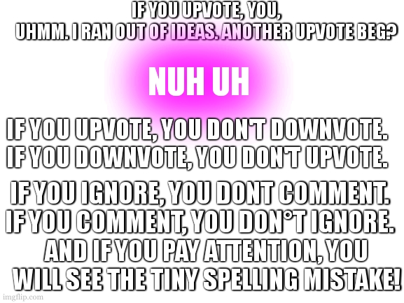 how to (not) upvote beg. | IF YOU UPVOTE, YOU,
UHMM. I RAN OUT OF IDEAS. ANOTHER UPVOTE BEG? NUH UH; IF YOU UPVOTE, YOU DON'T DOWNVOTE.
IF YOU DOWNVOTE, YOU DON'T UPVOTE. IF YOU IGNORE, YOU DONT COMMENT.
IF YOU COMMENT, YOU DON°T IGNORE. AND IF YOU PAY ATTENTION, YOU WILL SEE THE TINY SPELLING MISTAKE! | image tagged in upvotes,spelling error | made w/ Imgflip meme maker