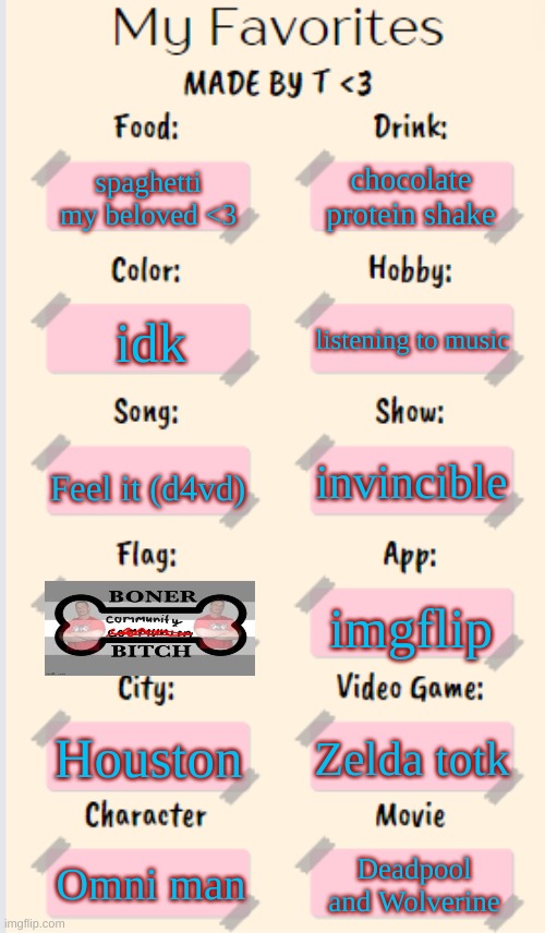 would post in msmg but no one would see it so | chocolate protein shake; spaghetti my beloved <3; listening to music; idk; Feel it (d4vd); invincible; imgflip; Houston; Zelda totk; Omni man; Deadpool and Wolverine | image tagged in my favorites made by t | made w/ Imgflip meme maker