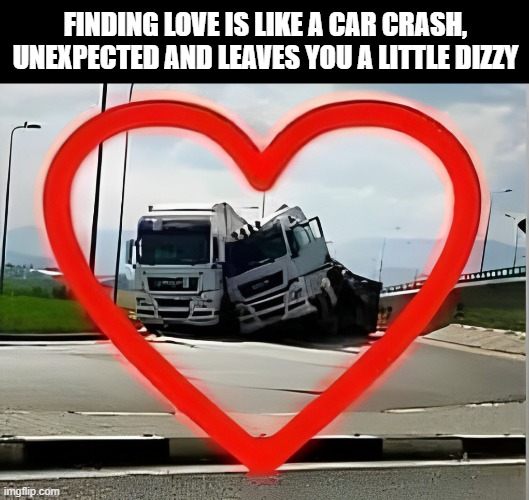 who agrees ? | FINDING LOVE IS LIKE A CAR CRASH, UNEXPECTED AND LEAVES YOU A LITTLE DIZZY | image tagged in memes | made w/ Imgflip meme maker