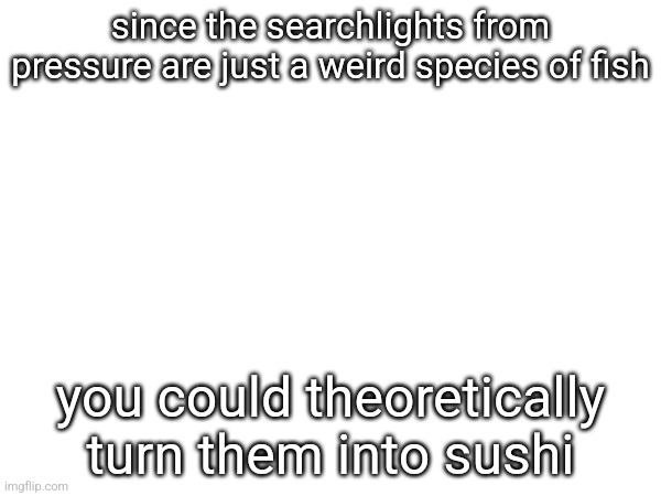 since the searchlights from pressure are just a weird species of fish; you could theoretically turn them into sushi | made w/ Imgflip meme maker