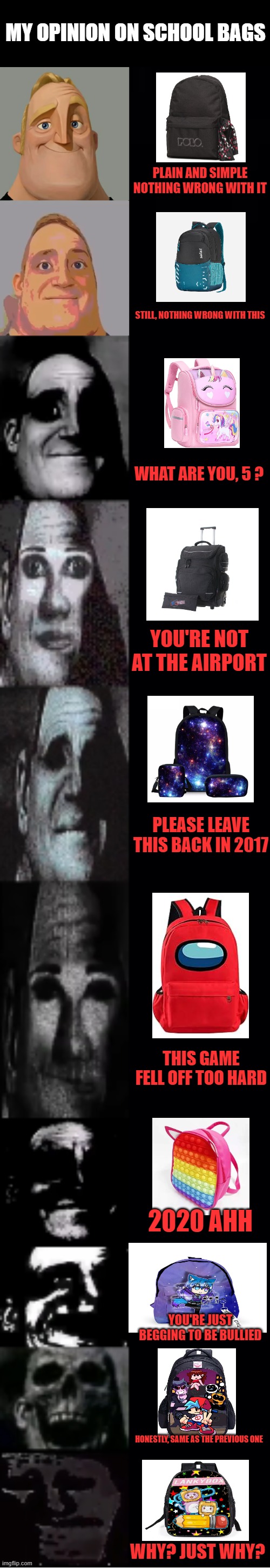 My personal opinion. If you like anything after the second bag, please leave | MY OPINION ON SCHOOL BAGS; PLAIN AND SIMPLE NOTHING WRONG WITH IT; STILL, NOTHING WRONG WITH THIS; WHAT ARE YOU, 5 ? YOU'RE NOT AT THE AIRPORT; PLEASE LEAVE THIS BACK IN 2017; THIS GAME FELL OFF TOO HARD; 2020 AHH; YOU'RE JUST BEGGING TO BE BULLIED; HONESTLY, SAME AS THE PREVIOUS ONE; WHY? JUST WHY? | image tagged in mr incredible becoming uncanny,memes,school,school bags,why do they exist | made w/ Imgflip meme maker