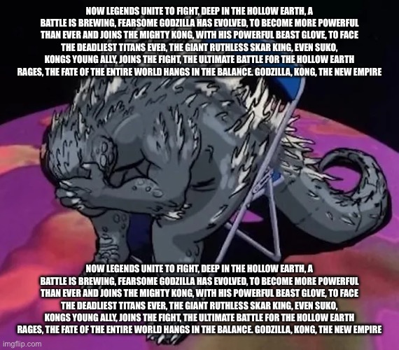 The entire GxK toy ad script | NOW LEGENDS UNITE TO FIGHT, DEEP IN THE HOLLOW EARTH, A BATTLE IS BREWING, FEARSOME GODZILLA HAS EVOLVED, TO BECOME MORE POWERFUL THAN EVER AND JOINS THE MIGHTY KONG, WITH HIS POWERFUL BEAST GLOVE, TO FACE THE DEADLIEST TITANS EVER, THE GIANT RUTHLESS SKAR KING, EVEN SUKO, KONGS YOUNG ALLY, JOINS THE FIGHT, THE ULTIMATE BATTLE FOR THE HOLLOW EARTH RAGES, THE FATE OF THE ENTIRE WORLD HANGS IN THE BALANCE. GODZILLA, KONG, THE NEW EMPIRE; NOW LEGENDS UNITE TO FIGHT, DEEP IN THE HOLLOW EARTH, A BATTLE IS BREWING, FEARSOME GODZILLA HAS EVOLVED, TO BECOME MORE POWERFUL THAN EVER AND JOINS THE MIGHTY KONG, WITH HIS POWERFUL BEAST GLOVE, TO FACE THE DEADLIEST TITANS EVER, THE GIANT RUTHLESS SKAR KING, EVEN SUKO, KONGS YOUNG ALLY, JOINS THE FIGHT, THE ULTIMATE BATTLE FOR THE HOLLOW EARTH RAGES, THE FATE OF THE ENTIRE WORLD HANGS IN THE BALANCE. GODZILLA, KONG, THE NEW EMPIRE | image tagged in godzilla sit meme of evangelion or smth idk | made w/ Imgflip meme maker