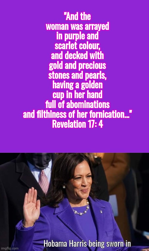 Revelation 17 -4 Bible Quote Hobama | "And the woman was arrayed in purple and scarlet colour, and decked with gold and precious stones and pearls, having a golden cup in her hand full of abominations and filthiness of her fornication..."
Revelation 17: 4; Hobama Harris being sworn in | image tagged in memes,keep calm and carry on purple,kamala harris,bible verse,revelation | made w/ Imgflip meme maker