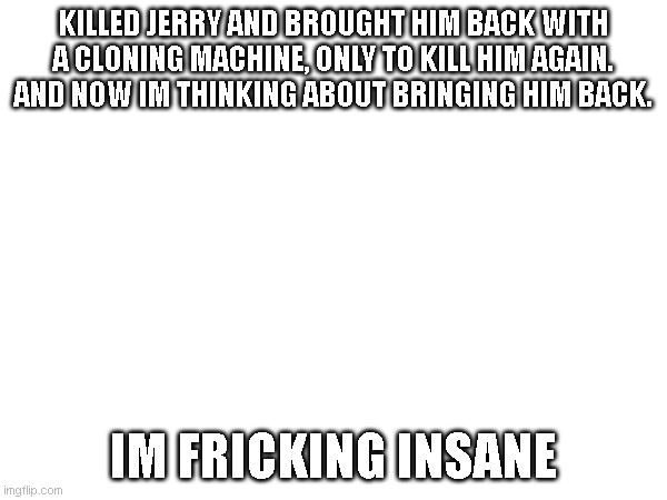 bro, im so goofy sometimes. | KILLED JERRY AND BROUGHT HIM BACK WITH A CLONING MACHINE, ONLY TO KILL HIM AGAIN. AND NOW IM THINKING ABOUT BRINGING HIM BACK. IM FRICKING INSANE | made w/ Imgflip meme maker