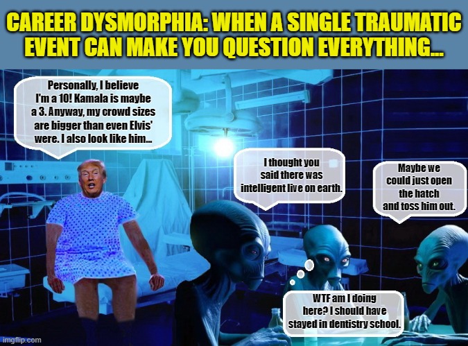 An Adderall infused Trump: Even in Space, Draining The Life Force of His Audiences.... | CAREER DYSMORPHIA: WHEN A SINGLE TRAUMATIC EVENT CAN MAKE YOU QUESTION EVERYTHING... Personally, I believe I'm a 10! Kamala is maybe a 3. Anyway, my crowd sizes are bigger than even Elvis' were. I also look like him... I thought you said there was intelligent live on earth. Maybe we could just open the hatch and toss him out. WTF am I doing here? I should have stayed in dentistry school. | image tagged in donald trump memes,donald trump is an idiot,donald trump the clown,aliens,political meme | made w/ Imgflip meme maker