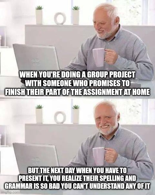 Seriously, why does this happen every time, tho | WHEN YOU'RE DOING A GROUP PROJECT WITH SOMEONE WHO PROMISES TO FINISH THEIR PART OF THE ASSIGNMENT AT HOME; BUT THE NEXT DAY WHEN YOU HAVE TO PRESENT IT, YOU REALIZE THEIR SPELLING AND GRAMMAR IS SO BAD YOU CAN'T UNDERSTAND ANY OF IT | image tagged in memes,hide the pain harold,school,annoying classmates,group projects,school sucks | made w/ Imgflip meme maker