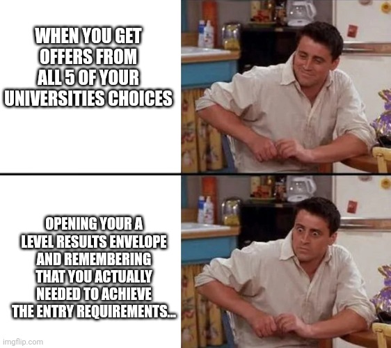 Surprised Joey | WHEN YOU GET OFFERS FROM ALL 5 OF YOUR UNIVERSITIES CHOICES; OPENING YOUR A LEVEL RESULTS ENVELOPE AND REMEMBERING THAT YOU ACTUALLY NEEDED TO ACHIEVE THE ENTRY REQUIREMENTS... | image tagged in surprised joey | made w/ Imgflip meme maker