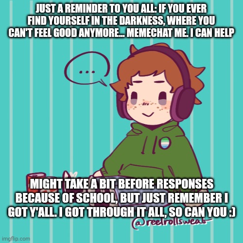 Yesbecauseyes's temp | JUST A REMINDER TO YOU ALL: IF YOU EVER FIND YOURSELF IN THE DARKNESS, WHERE YOU CAN'T FEEL GOOD ANYMORE... MEMECHAT ME. I CAN HELP; MIGHT TAKE A BIT BEFORE RESPONSES BECAUSE OF SCHOOL, BUT JUST REMEMBER I GOT Y'ALL. I GOT THROUGH IT ALL, SO CAN YOU :) | image tagged in yesbecauseyes's temp | made w/ Imgflip meme maker