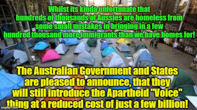 Kinda sad we have hundreds of thousands of homeless BUT, we will still be able to introduce Apartheid! | Whilst its kinda unfortunate that hundreds of thousands of Aussies are homeless from some small mistakes in bringing in a few hundred thousand more immigrants than we have homes for! Yarra Man; The Australian Government and States are pleased to announce, that they will still introduce the Apartheid "Voice" thing at a reduced cost of just a few billion! | image tagged in australia,albanese,labor,progressive,democrat,open borders | made w/ Imgflip meme maker