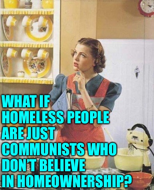 Homeless Communists | WHAT IF HOMELESS PEOPLE ARE JUST COMMUNISTS WHO DON’T BELIEVE IN HOMEOWNERSHIP? | image tagged in vintage kitchen query,homeless,communism,what if,memes,makes sense | made w/ Imgflip meme maker