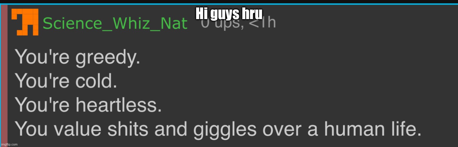 You’re Greedy. You’re Cold. You’re Heartless. | Hi guys hru | image tagged in you re greedy you re cold you re heartless | made w/ Imgflip meme maker