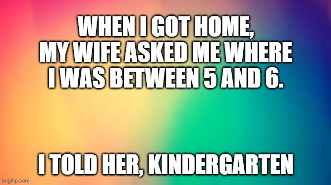 memes by Brad - My wife asked me where I was between 5 and 6 - humor | WHEN I GOT HOME, MY WIFE ASKED ME WHERE I WAS BETWEEN 5 AND 6. I TOLD HER, KINDERGARTEN | image tagged in funny,fun,husband wife,kindergarten,humor | made w/ Imgflip meme maker