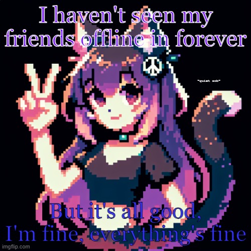 Totally not going insane at all | I haven't seen my friends offline in forever; *quiet sob*; But it's all good, I'm fine, everything's fine | image tagged in catgirl with peace sign,please help me,crying cat,dying inside,please | made w/ Imgflip meme maker