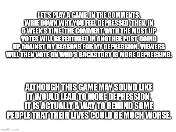 I've also heard just sharing your problems can help. Don't play if you don't want to, I'm not forcing or begging you to | LET'S PLAY A GAME. IN THE COMMENTS, WRIE DOWN WHY YOU FEEL DEPRESSED. THEN, IN 5 WEEK'S TIME, THE COMMENT WITH THE MOST UP VOTES WILL BE FEATURED IN ANOTHER POST, GOING UP AGAINST MY REASONS FOR MY DEPRESSION. VIEWERS WILL THEN VOTE ON WHO'S BACKSTORY IS MORE DEPRESSING. ALTHOUGH THIS GAME MAY SOUND LIKE IT WOULD LEAD TO MORE DEPRESSION, IT IS ACTUALLY A WAY TO REMIND SOME PEOPLE THAT THEIR LIVES COULD BE MUCH WORSE. | image tagged in blank white template,game,depression | made w/ Imgflip meme maker