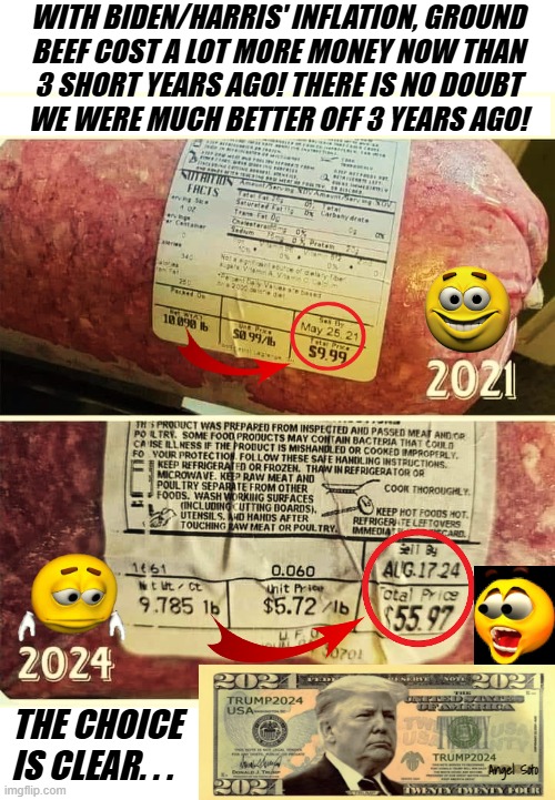 2021 vs 2024 cost of ground beef | WITH BIDEN/HARRIS' INFLATION, GROUND
BEEF COST A LOT MORE MONEY NOW THAN
3 SHORT YEARS AGO! THERE IS NO DOUBT
WE WERE MUCH BETTER OFF 3 YEARS AGO! THE CHOICE
IS CLEAR. . . Angel Soto | image tagged in joe biden,kamala harris,donald trump,inflation,presidential election,beef | made w/ Imgflip meme maker