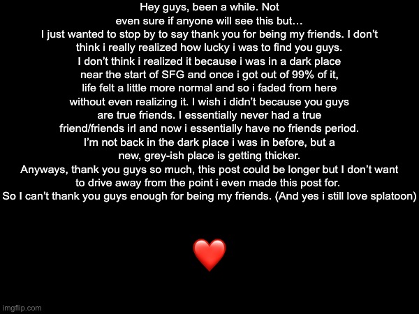 I miss you guys | Hey guys, been a while. Not even sure if anyone will see this but…
I just wanted to stop by to say thank you for being my friends. I don’t think i really realized how lucky i was to find you guys. I don’t think i realized it because i was in a dark place near the start of SFG and once i got out of 99% of it, life felt a little more normal and so i faded from here without even realizing it. I wish i didn’t because you guys are true friends. I essentially never had a true friend/friends irl and now i essentially have no friends period. I’m not back in the dark place i was in before, but a new, grey-ish place is getting thicker.
Anyways, thank you guys so much, this post could be longer but I don’t want to drive away from the point i even made this post for.  So I can’t thank you guys enough for being my friends. (And yes i still love splatoon); ❤️ | made w/ Imgflip meme maker