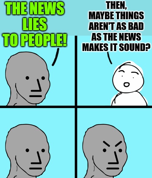 Lies vs. Logic | THEN, MAYBE THINGS AREN'T AS BAD AS THE NEWS MAKES IT SOUND? THE NEWS LIES TO PEOPLE! | image tagged in angry wojack,news,current events,logic,memes,mainstream media | made w/ Imgflip meme maker